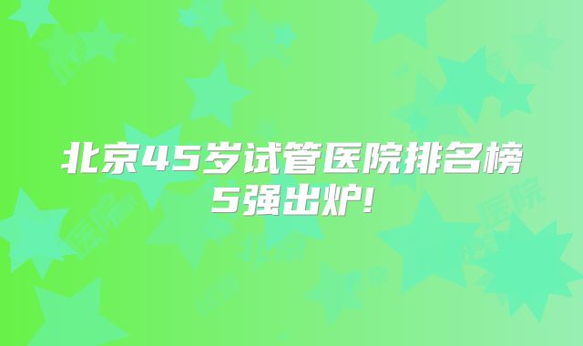 北京45岁试管医院排名榜5强出炉!