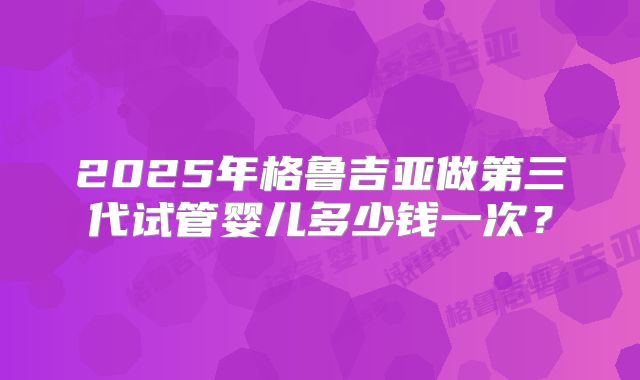 2025年格鲁吉亚做第三代试管婴儿多少钱一次？