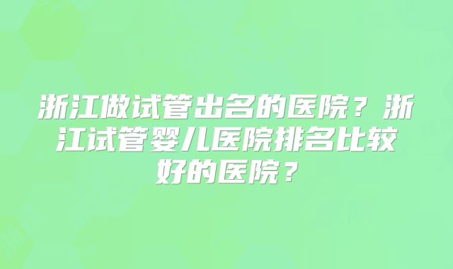 浙江做试管出名的医院？浙江试管婴儿医院排名比较好的医院？