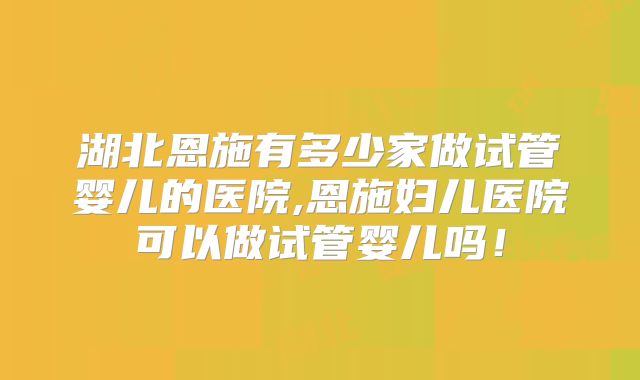 湖北恩施有多少家做试管婴儿的医院,恩施妇儿医院可以做试管婴儿吗！