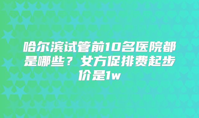 哈尔滨试管前10名医院都是哪些?女方促排费起步价是1w