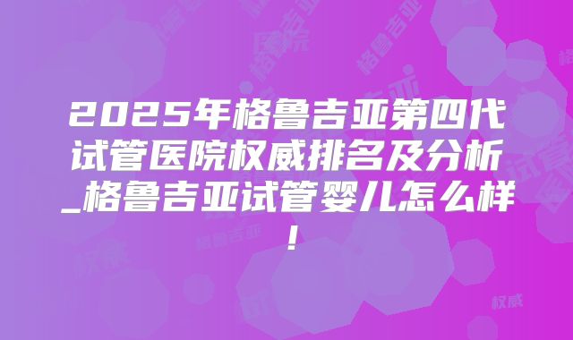 2025年格鲁吉亚第四代试管医院权威排名及分析_格鲁吉亚试管婴儿怎么样!