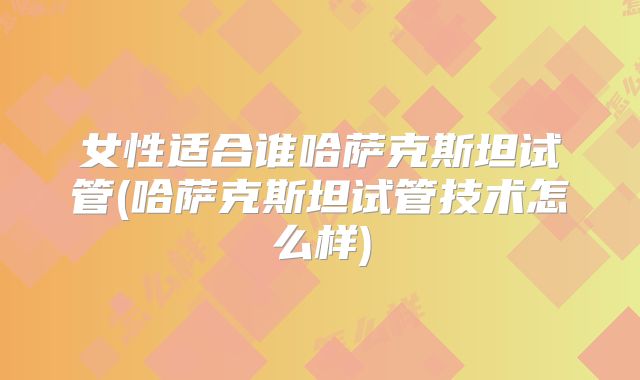 女性适合谁哈萨克斯坦试管(哈萨克斯坦试管技术怎么样)