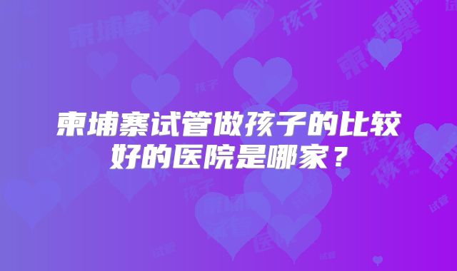 柬埔寨试管做孩子的比较好的医院是哪家？