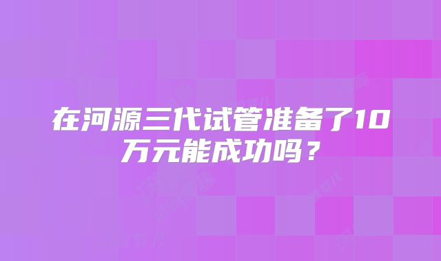 在河源三代试管准备了10万元能成功吗?