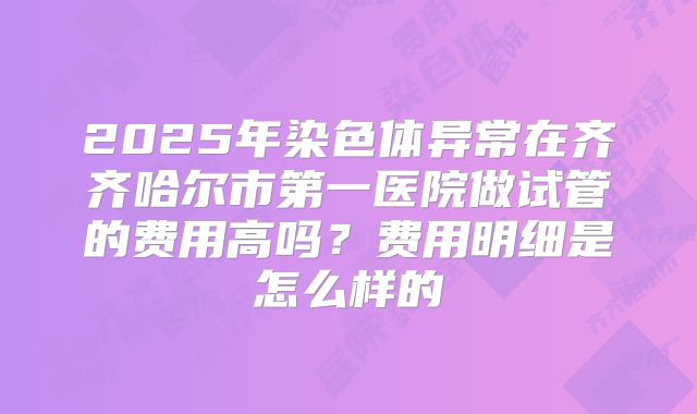 2025年染色体异常在齐齐哈尔市第一医院做试管的费用高吗?费用明细是怎么样的