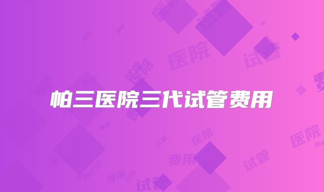 帕三医院三代试管费用