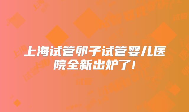 上海试管卵子试管婴儿医院全新出炉了!