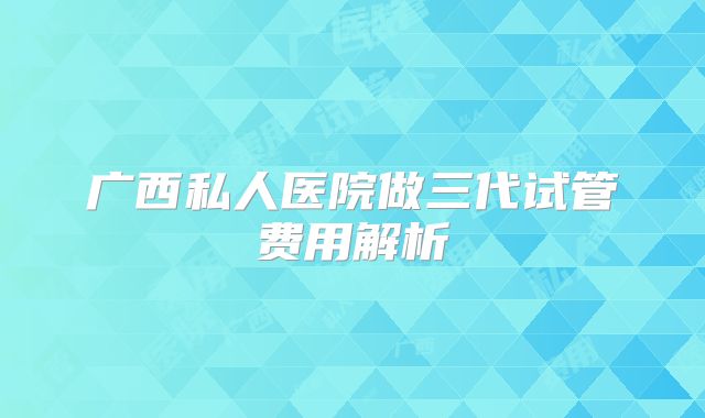 广西私人医院做三代试管费用解析