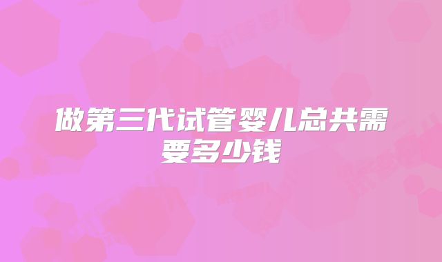 做第三代试管婴儿总共需要多少钱