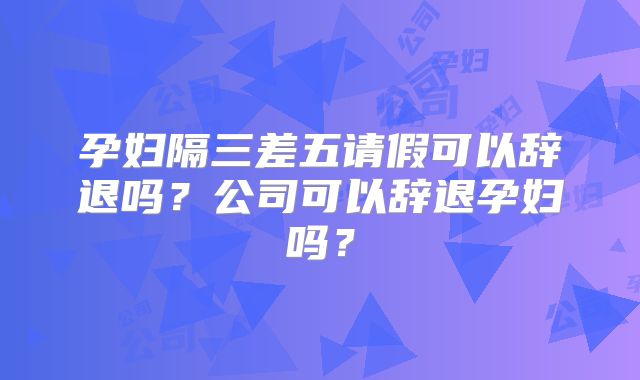 孕妇隔三差五请假可以辞退吗？公司可以辞退孕妇吗？
