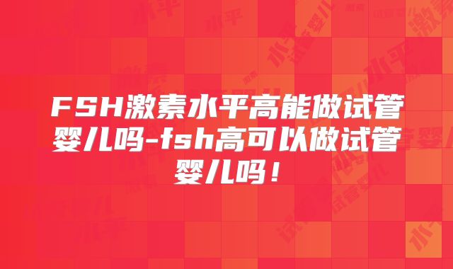 FSH激素水平高能做试管婴儿吗-fsh高可以做试管婴儿吗！