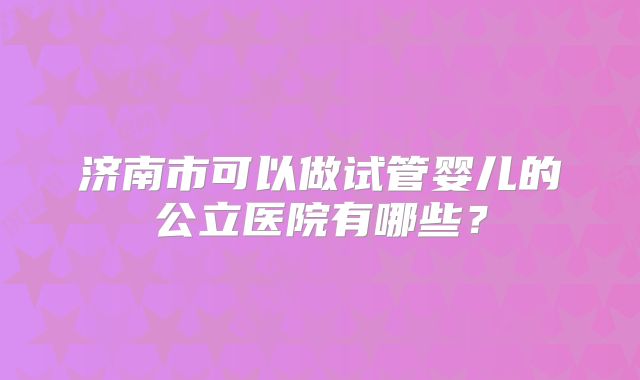 济南市可以做试管婴儿的公立医院有哪些?