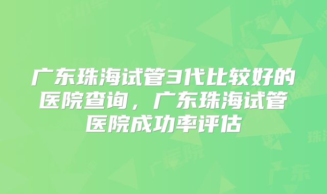 广东珠海试管3代比较好的医院查询，广东珠海试管医院成功率评估