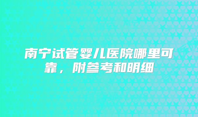 南宁试管婴儿医院哪里可靠，附参考和明细