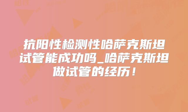 抗阳性检测性哈萨克斯坦试管能成功吗_哈萨克斯坦做试管的经历！