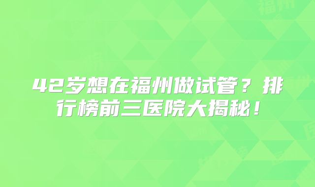 42岁想在福州做试管?排行榜前三医院大揭秘!