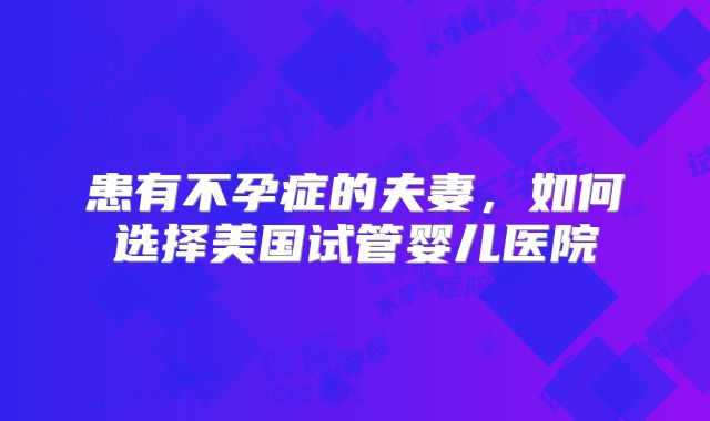 患有不孕症的夫妻,如何选择美国试管婴儿医院