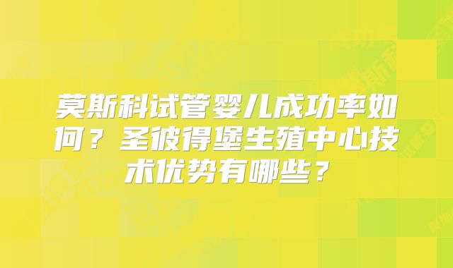 莫斯科试管婴儿成功率如何？圣彼得堡生殖中心技术优势有哪些？