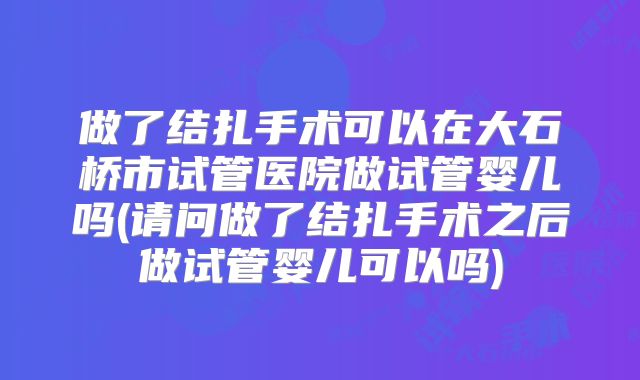 做了结扎手术可以在大石桥市试管医院做试管婴儿吗(请问做了结扎手术之后做试管婴儿可以吗)