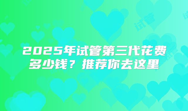 2025年试管第三代花费多少钱?推荐你去这里