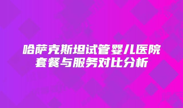 哈萨克斯坦试管婴儿医院套餐与服务对比分析