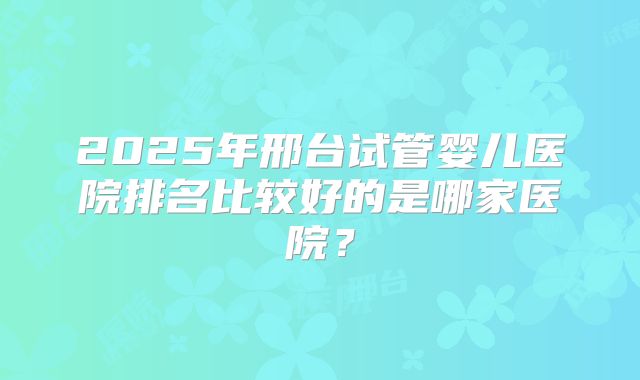 2025年邢台试管婴儿医院排名比较好的是哪家医院？