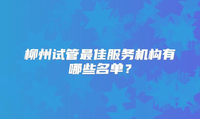 柳州试管最佳服务机构有哪些名单？