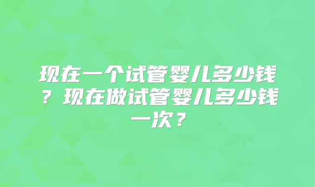现在一个试管婴儿多少钱?现在做试管婴儿多少钱一次?