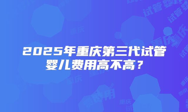 2025年重庆第三代试管婴儿费用高不高？
