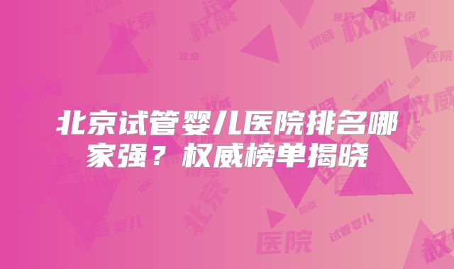 北京试管婴儿医院排名哪家强？权威榜单揭晓