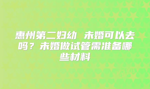 惠州第二妇幼 未婚可以去吗？未婚做试管需准备哪些材料