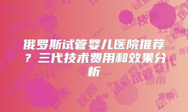 俄罗斯试管婴儿医院推荐?三代技术费用和效果分析