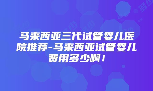 马来西亚三代试管婴儿医院推荐-马来西亚试管婴儿费用多少啊!