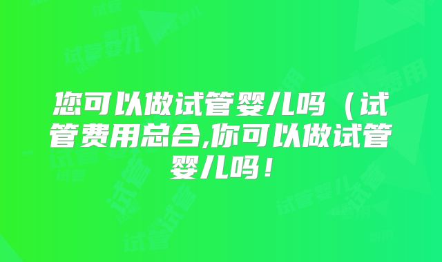 您可以做试管婴儿吗（试管费用总合,你可以做试管婴儿吗！