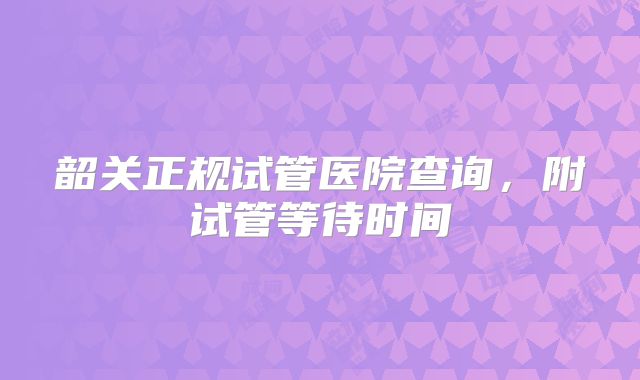 韶关正规试管医院查询，附试管等待时间