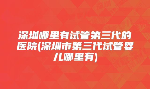 深圳哪里有试管第三代的医院(深圳市第三代试管婴儿哪里有)