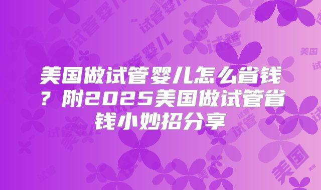 美国做试管婴儿怎么省钱？附2025美国做试管省钱小妙招分享