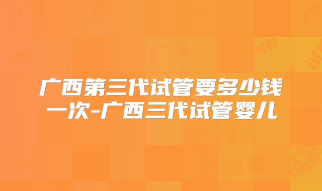 广西第三代试管要多少钱一次-广西三代试管婴儿