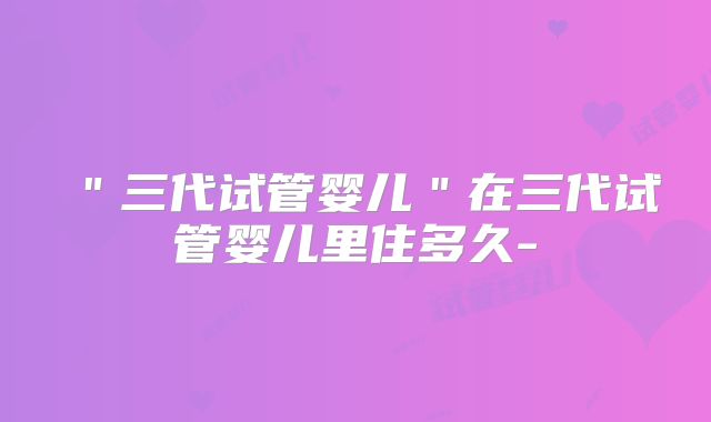 "三代试管婴儿"在三代试管婴儿里住多久-
