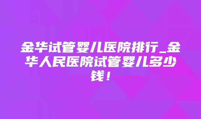 金华试管婴儿医院排行_金华人民医院试管婴儿多少钱！