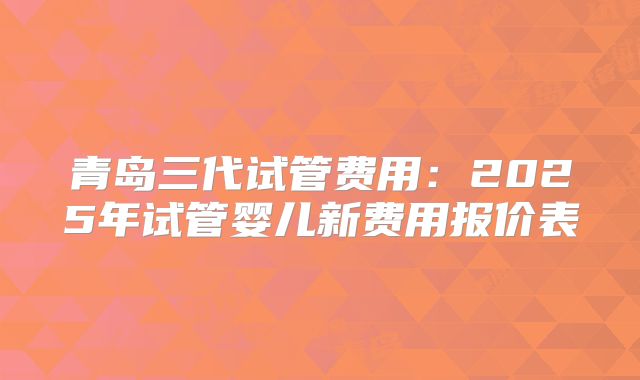 青岛三代试管费用：2025年试管婴儿新费用报价表