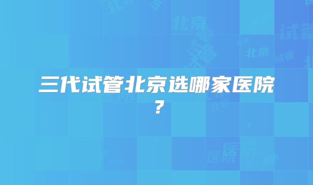 三代试管北京选哪家医院？