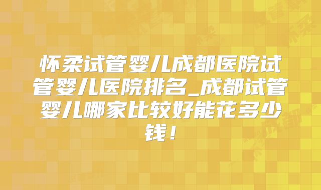 怀柔试管婴儿成都医院试管婴儿医院排名_成都试管婴儿哪家比较好能花多少钱!