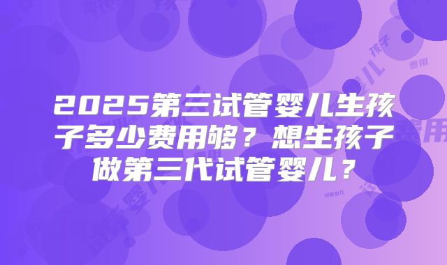 2025第三试管婴儿生孩子多少费用够？想生孩子做第三代试管婴儿？