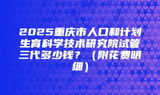 2025重庆市人口和计划生育科学技术研究院试管三代多少钱？（附花费明细）