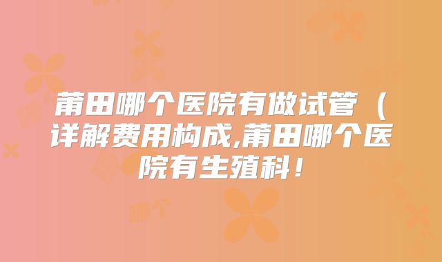 莆田哪个医院有做试管（详解费用构成,莆田哪个医院有生殖科！