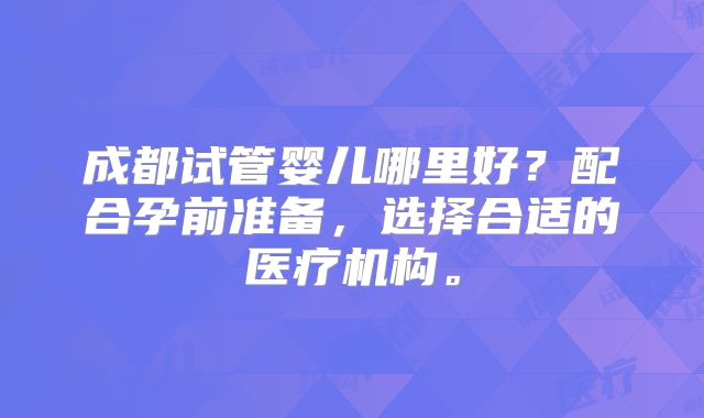 成都试管婴儿哪里好?配合孕前准备,选择合适的医疗机构。