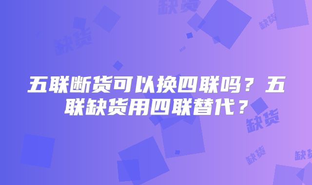 五联断货可以换四联吗？五联缺货用四联替代？