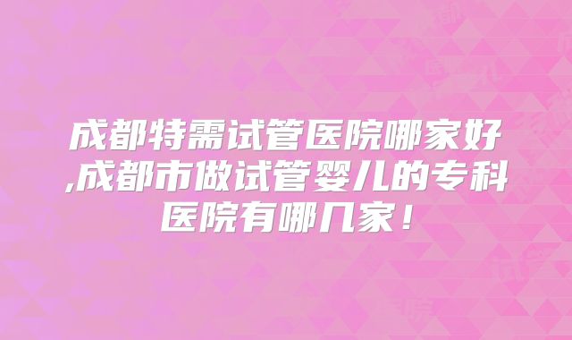 成都特需试管医院哪家好,成都市做试管婴儿的专科医院有哪几家！